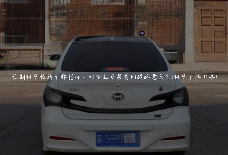 长期租赁最新车牌指标：对企业发展有何战略意义？(租赁车牌价格)